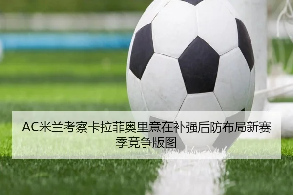 AC米兰考察卡拉菲奥里意在补强后防布局新赛季竞争版图