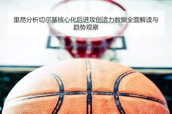 里昂分析切尔基核心化后进攻创造力数据全面解读与趋势观察