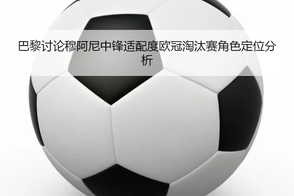 巴黎讨论穆阿尼中锋适配度欧冠淘汰赛角色定位分析