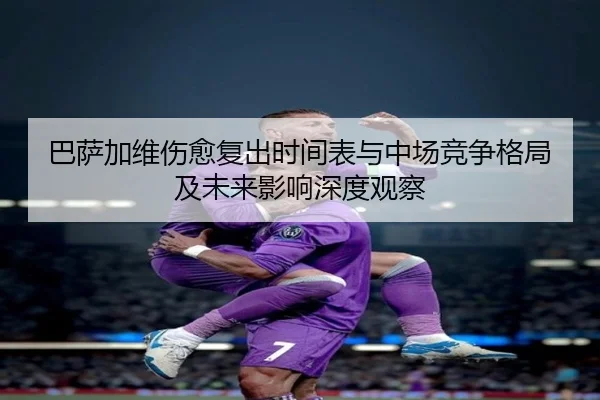 巴萨加维伤愈复出时间表与中场竞争格局及未来影响深度观察