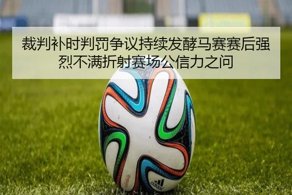 裁判补时判罚争议持续发酵马赛赛后强烈不满折射赛场公信力之问